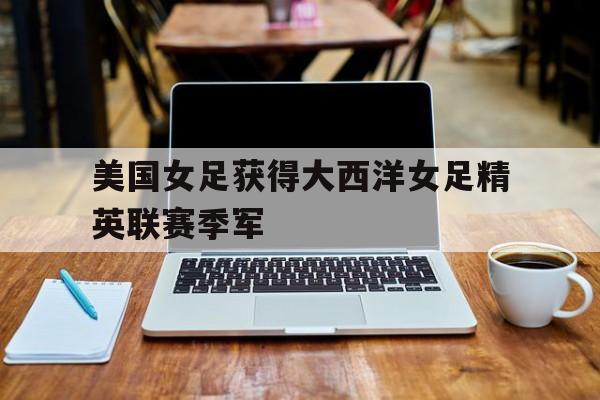 华体会APP下载-美国女足获得大西洋女足精英联赛季军