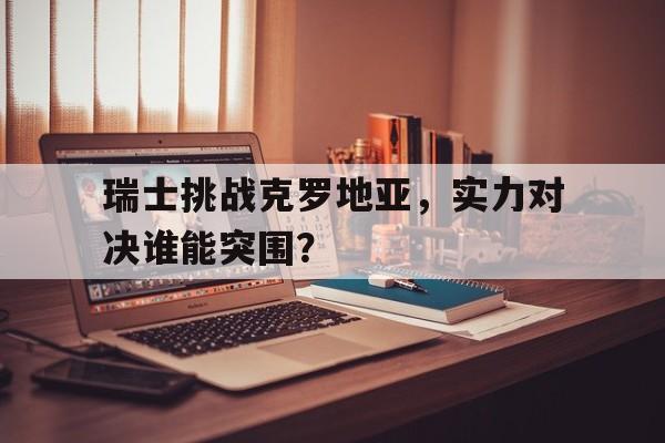 瑞士挑战克罗地亚，实力对决谁能突围？