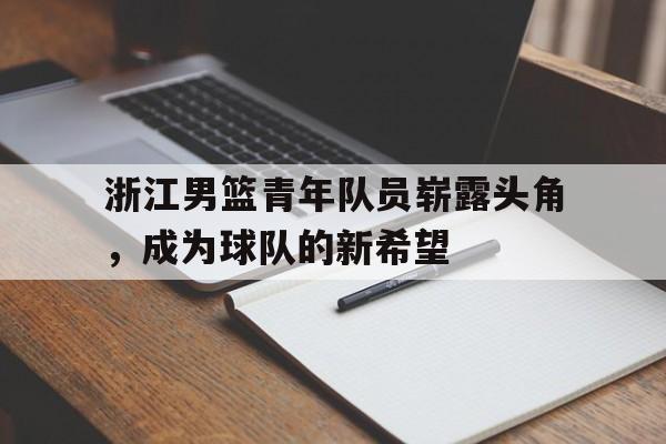 华体会体育官方网站-浙江男篮青年队员崭露头角，成为球队的新希望